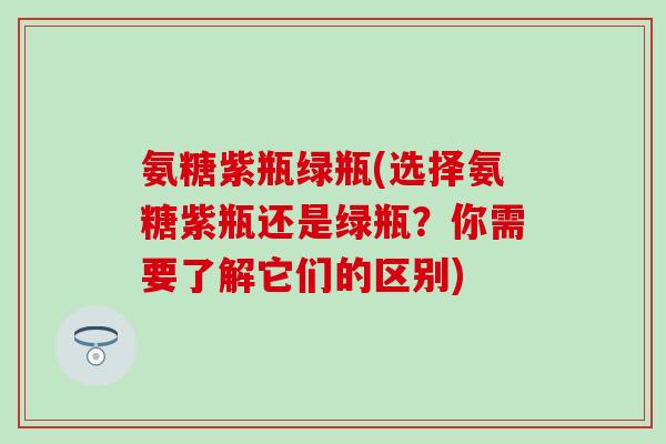氨糖紫瓶绿瓶(选择氨糖紫瓶还是绿瓶？你需要了解它们的区别)-第1张图片-氨糖科普网