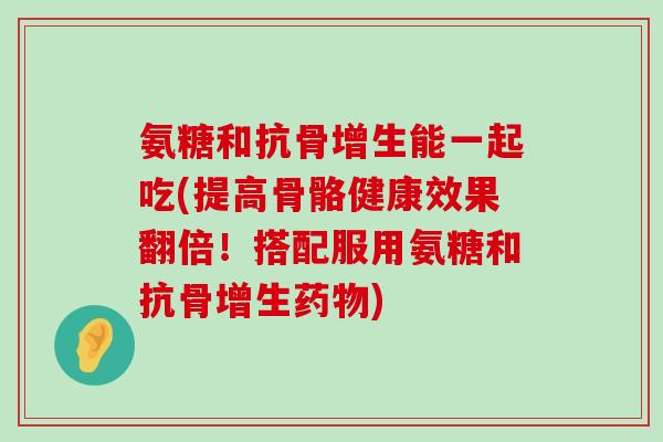 氨糖和抗骨增生能一起吃(提高骨骼健康效果翻倍!搭配服用氨糖和抗骨增生药物)-第1张图片-氨糖科普网 氨糖和抗骨增生能一起吃(提高骨骼健康效果翻倍!搭配服用氨糖和抗骨增生药物)-第1张图片-氨糖科普网