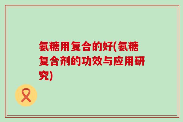 氨糖用复合的好(氨糖复合剂的功效与应用研究)-第1张图片-氨糖科普网 氨糖用复合的好(氨糖复合剂的功效与应用研究)-第1张图片-氨糖科普网
