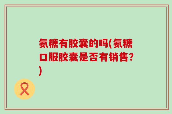 氨糖有胶囊的吗(氨糖口服胶囊是否有销售?)-第1张图片-氨糖科普网 氨糖有胶囊的吗(氨糖口服胶囊是否有销售?)-第1张图片-氨糖科普网