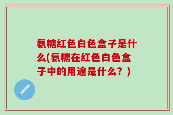 氨糖红色白色盒子是什么(氨糖在红色白色盒子中的用途是什么？)-第1张图片-氨糖科普网