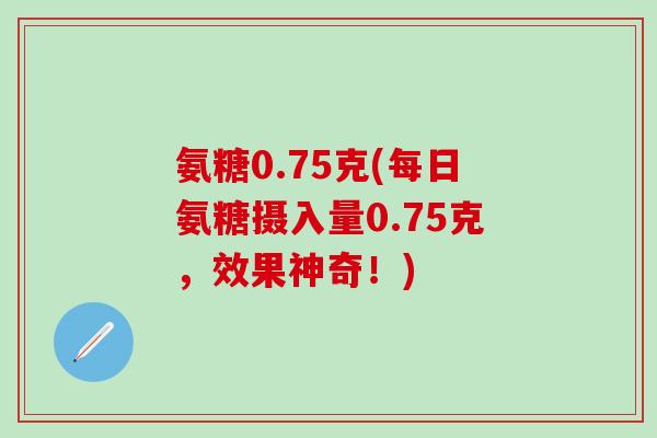 氨糖0.75克(每日氨糖摄入量0.75克，效果神奇！)-第1张图片-氨糖科普网