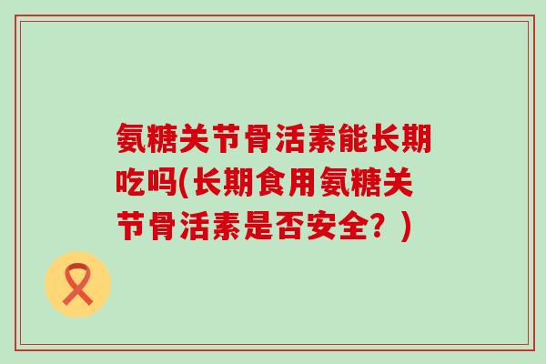 氨糖关节骨活素能长期吃吗(长期食用氨糖关节骨活素是否安全?)-第1张图片-氨糖科普网 氨糖关节骨活素能长期吃吗(长期食用氨糖关节骨活素是否安全?)-第1张图片-氨糖科普网