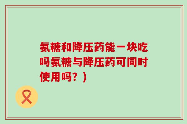 氨糖和降压药能一块吃吗氨糖与降压药可同时使用吗？)-第1张图片-氨糖科普网