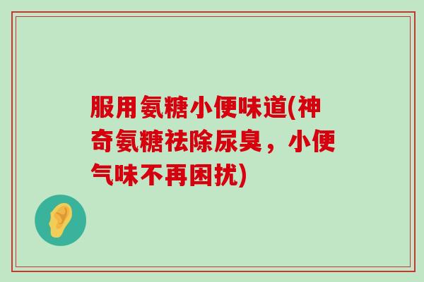 服用氨糖小便味道(神奇氨糖祛除尿臭，小便气味不再困扰)-第1张图片-氨糖科普网