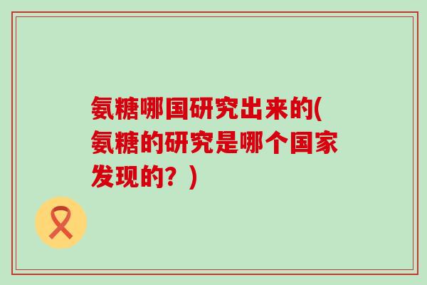 氨糖哪国研究出来的(氨糖的研究是哪个国家发现的?)-第1张图片-氨糖科普网 氨糖哪国研究出来的(氨糖的研究是哪个国家发现的?)-第1张图片-氨糖科普网