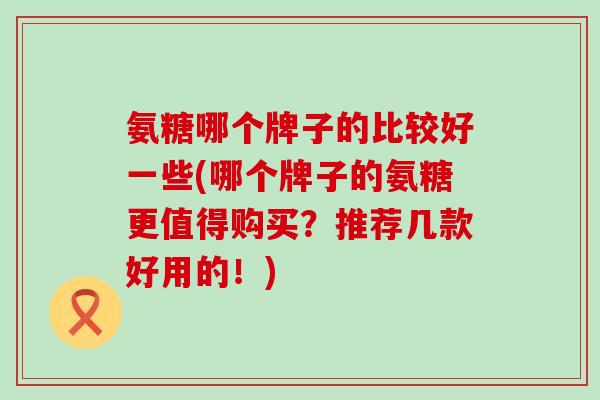 氨糖哪个牌子的比较好一些(哪个牌子的氨糖更值得购买?推荐几款好用的!)-第1张图片-氨糖科普网 氨糖哪个牌子的比较好一些(哪个牌子的氨糖更值得购买?推荐几款好用的!)-第1张图片-氨糖科普网