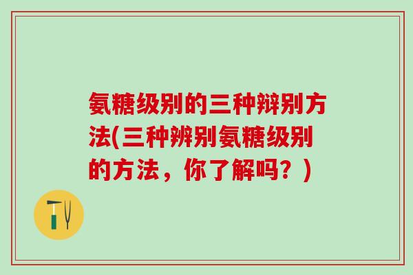 氨糖级别的三种辩别方法(三种辨别氨糖级别的方法,你了解吗?)-第1张图片-氨糖科普网 氨糖级别的三种辩别方法(三种辨别氨糖级别的方法,你了解吗?)-第1张图片-氨糖科普网