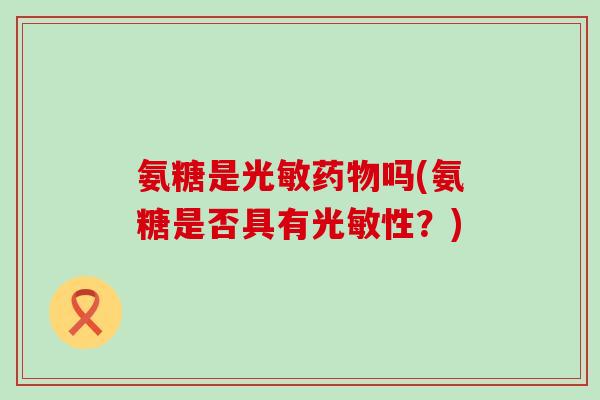氨糖是光敏药物吗(氨糖是否具有光敏性?)-第1张图片-氨糖科普网 氨糖是光敏药物吗(氨糖是否具有光敏性?)-第1张图片-氨糖科普网