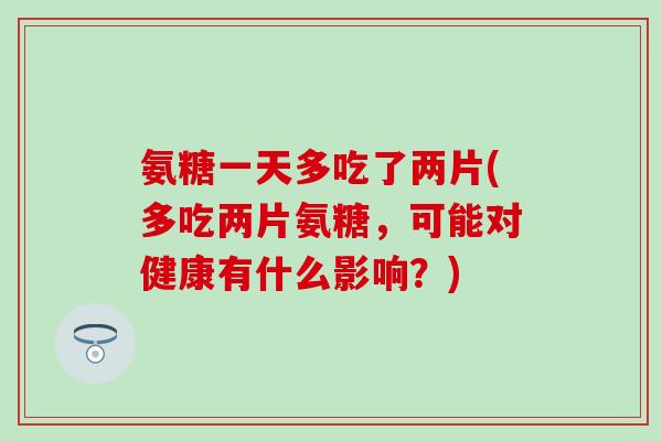 氨糖一天多吃了两片(多吃两片氨糖，可能对健康有什么影响？)-第1张图片-氨糖科普网