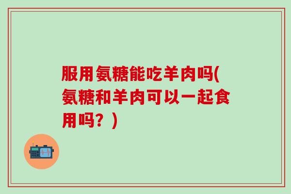 服用氨糖能吃羊肉吗(氨糖和羊肉可以一起食用吗?)-第1张图片-氨糖科普网 服用氨糖能吃羊肉吗(氨糖和羊肉可以一起食用吗?)-第1张图片-氨糖科普网