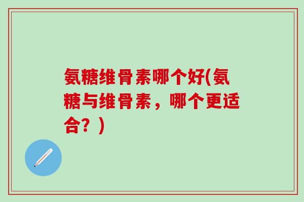 氨糖维骨素哪个好(氨糖与维骨素,哪个更适合?)-第1张图片-氨糖科普网 氨糖维骨素哪个好(氨糖与维骨素,哪个更适合?)-第1张图片-氨糖科普网