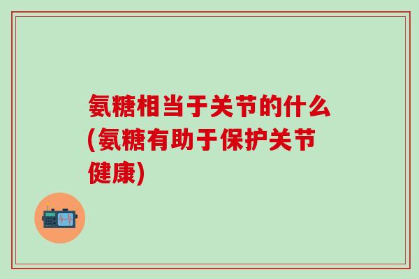 氨糖相当于关节的什么(氨糖有助于保护关节健康)-第1张图片-氨糖科普网 氨糖相当于关节的什么(氨糖有助于保护关节健康)-第1张图片-氨糖科普网