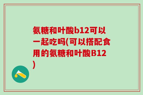 氨糖和叶酸b12可以一起吃吗(可以搭配食用的氨糖和叶酸B12)-第1张图片-氨糖科普网 氨糖和叶酸b12可以一起吃吗(可以搭配食用的氨糖和叶酸B12)-第1张图片-氨糖科普网