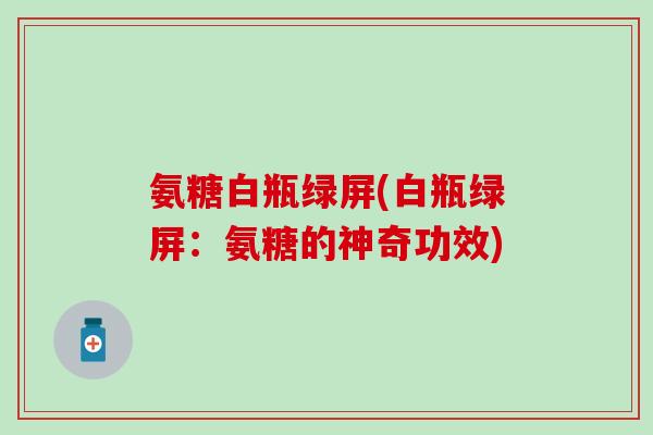 氨糖白瓶绿屏(白瓶绿屏：氨糖的神奇功效)-第1张图片-氨糖科普网