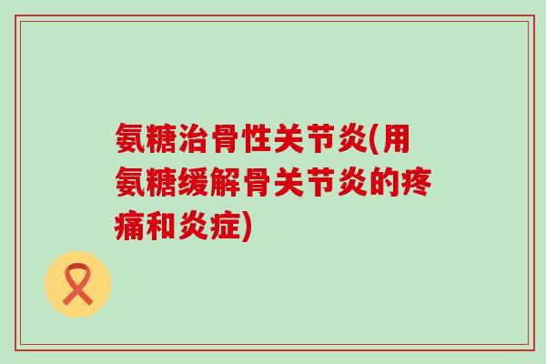 氨糖治骨性关节炎(用氨糖缓解骨关节炎的疼痛和炎症)-第1张图片-氨糖科普网 氨糖治骨性关节炎(用氨糖缓解骨关节炎的疼痛和炎症)-第1张图片-氨糖科普网