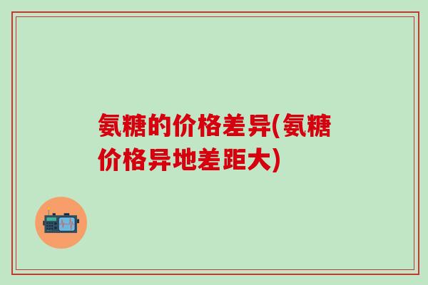 氨糖的价格差异(氨糖价格异地差距大)-第1张图片-氨糖科普网 氨糖的价格差异(氨糖价格异地差距大)-第1张图片-氨糖科普网