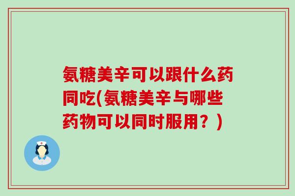 氨糖美辛可以跟什么药同吃(氨糖美辛与哪些药物可以同时服用？)-第1张图片-氨糖科普网