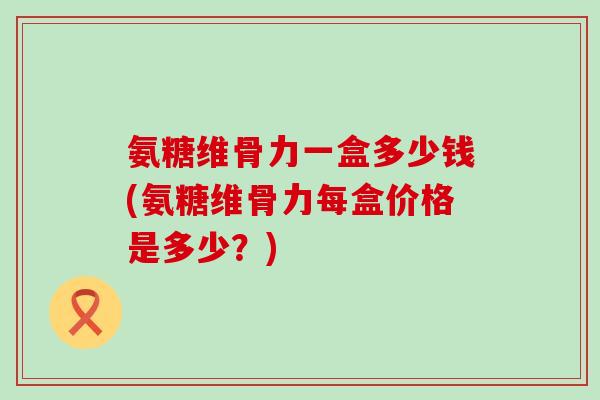 氨糖维骨力一盒多少钱(氨糖维骨力每盒价格是多少?)-第1张图片-氨糖科普网 氨糖维骨力一盒多少钱(氨糖维骨力每盒价格是多少?)-第1张图片-氨糖科普网