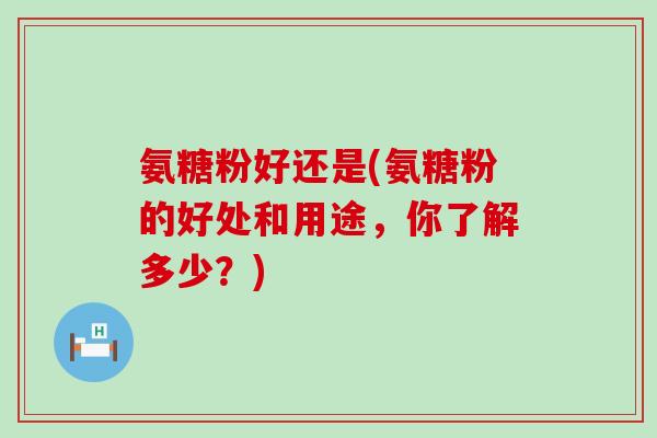 氨糖粉好还是(氨糖粉的好处和用途,你了解多少?)-第1张图片-氨糖科普网 氨糖粉好还是(氨糖粉的好处和用途,你了解多少?)-第1张图片-氨糖科普网