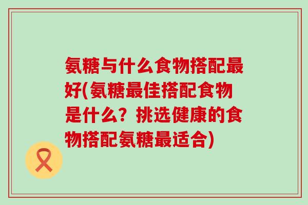 氨糖与什么食物搭配最好(氨糖最佳搭配食物是什么?挑选健康的食物搭配氨糖最适合)-第1张图片-氨糖科普网 氨糖与什么食物搭配最好(氨糖最佳搭配食物是什么?挑选健康的食物搭配氨糖最适合)-第1张图片-氨糖科普网