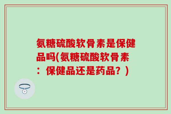 氨糖硫酸软骨素是保健品吗(氨糖硫酸软骨素:保健品还是药品?)-第1张图片-氨糖科普网 氨糖硫酸软骨素是保健品吗(氨糖硫酸软骨素:保健品还是药品?)-第1张图片-氨糖科普网
