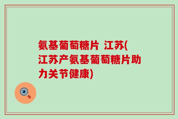 氨基葡萄糖片 江苏(江苏产氨基葡萄糖片助力关节健康)-第1张图片-氨糖科普网 氨基葡萄糖片 江苏(江苏产氨基葡萄糖片助力关节健康)-第1张图片-氨糖科普网