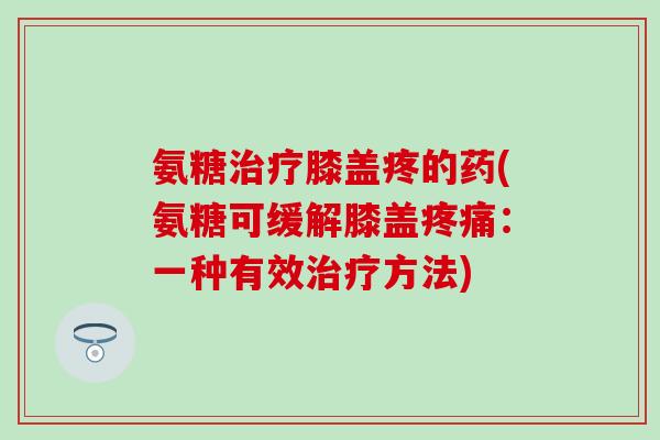 氨糖治疗膝盖疼的药(氨糖可缓解膝盖疼痛：一种有效治疗方法)-第1张图片-氨糖科普网