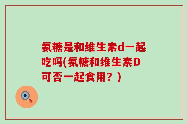 氨糖是和维生素d一起吃吗(氨糖和维生素D可否一起食用?)-第1张图片-氨糖科普网 氨糖是和维生素d一起吃吗(氨糖和维生素D可否一起食用?)-第1张图片-氨糖科普网