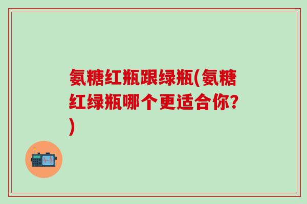氨糖红瓶跟绿瓶(氨糖红绿瓶哪个更适合你?)-第1张图片-氨糖科普网 氨糖红瓶跟绿瓶(氨糖红绿瓶哪个更适合你?)-第1张图片-氨糖科普网