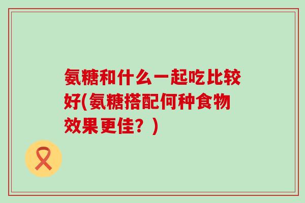 氨糖和什么一起吃比较好(氨糖搭配何种食物效果更佳?)-第1张图片-氨糖科普网 氨糖和什么一起吃比较好(氨糖搭配何种食物效果更佳?)-第1张图片-氨糖科普网