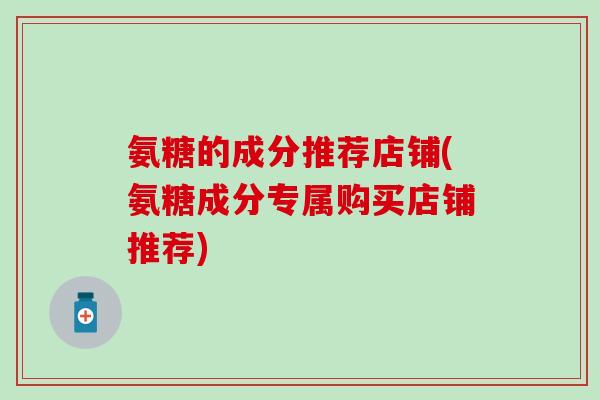 氨糖的成分推荐店铺(氨糖成分专属购买店铺推荐)-第1张图片-氨糖科普网 氨糖的成分推荐店铺(氨糖成分专属购买店铺推荐)-第1张图片-氨糖科普网