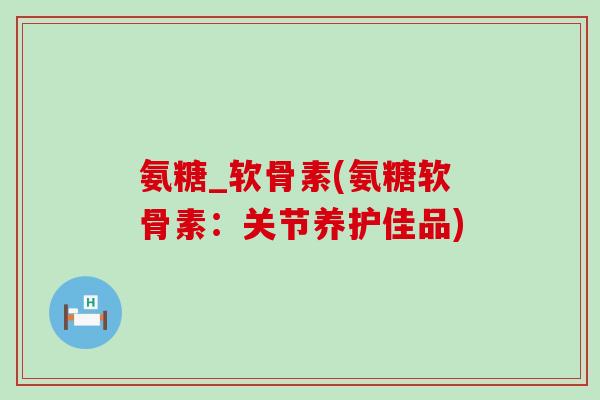 氨糖_软骨素(氨糖软骨素:关节养护佳品)-第1张图片-氨糖科普网 氨糖_软骨素(氨糖软骨素:关节养护佳品)-第1张图片-氨糖科普网