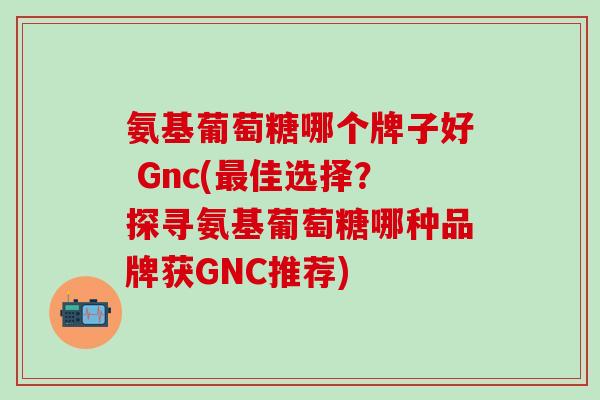 氨基葡萄糖哪个牌子好 Gnc(最佳选择?探寻氨基葡萄糖哪种品牌获GNC推荐)-第1张图片-氨糖科普网 氨基葡萄糖哪个牌子好 Gnc(最佳选择?探寻氨基葡萄糖哪种品牌获GNC推荐)-第1张图片-氨糖科普网