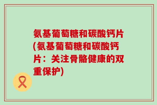 氨基葡萄糖和碳酸钙片(氨基葡萄糖和碳酸钙片：关注骨骼健康的双重保护)-第1张图片-氨糖科普网