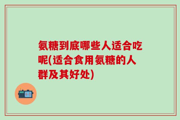 氨糖到底哪些人适合吃呢(适合食用氨糖的人群及其好处)-第1张图片-氨糖科普网