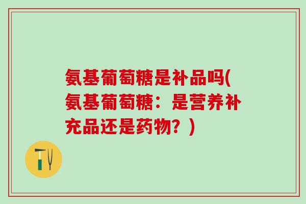 氨基葡萄糖是补品吗(氨基葡萄糖:是营养补充品还是药物?)-第1张图片-氨糖科普网 氨基葡萄糖是补品吗(氨基葡萄糖:是营养补充品还是药物?)-第1张图片-氨糖科普网
