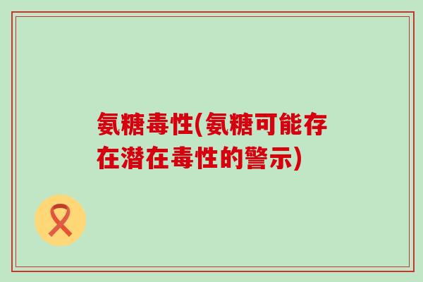 氨糖毒性(氨糖可能存在潜在毒性的警示)-第1张图片-氨糖科普网