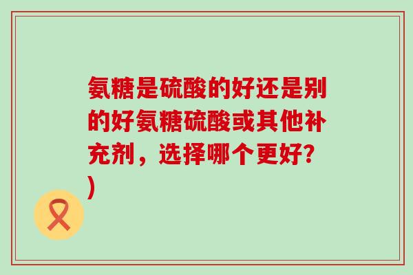 氨糖是硫酸的好还是别的好氨糖硫酸或其他补充剂,选择哪个更好?)-第1张图片-氨糖科普网 氨糖是硫酸的好还是别的好氨糖硫酸或其他补充剂,选择哪个更好?)-第1张图片-氨糖科普网