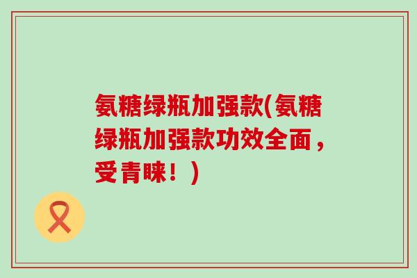 氨糖绿瓶加强款(氨糖绿瓶加强款功效全面,受青睐!)-第1张图片-氨糖科普网 氨糖绿瓶加强款(氨糖绿瓶加强款功效全面,受青睐!)-第1张图片-氨糖科普网