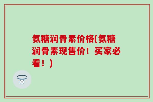 氨糖润骨素价格(氨糖润骨素现售价!买家必看!)-第1张图片-氨糖科普网 氨糖润骨素价格(氨糖润骨素现售价!买家必看!)-第1张图片-氨糖科普网