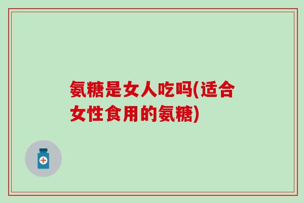 氨糖是女人吃吗(适合女性食用的氨糖)-第1张图片-氨糖科普网
