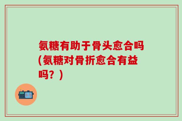 氨糖有助于骨头愈合吗(氨糖对骨折愈合有益吗?)-第1张图片-氨糖科普网 氨糖有助于骨头愈合吗(氨糖对骨折愈合有益吗?)-第1张图片-氨糖科普网
