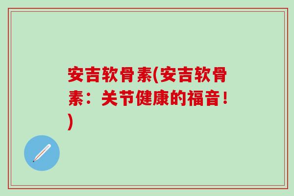 安吉软骨素(安吉软骨素:关节健康的福音!)-第1张图片-氨糖科普网 安吉软骨素(安吉软骨素:关节健康的福音!)-第1张图片-氨糖科普网