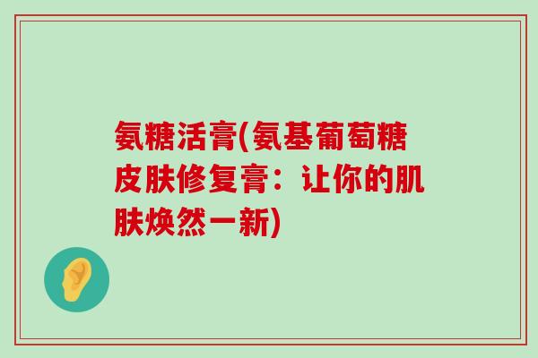 氨糖活膏(氨基葡萄糖皮肤修复膏:让你的肌肤焕然一新)-第1张图片-氨糖科普网 氨糖活膏(氨基葡萄糖皮肤修复膏:让你的肌肤焕然一新)-第1张图片-氨糖科普网