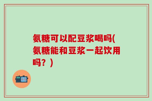 氨糖可以配豆浆喝吗(氨糖能和豆浆一起饮用吗?)-第1张图片-氨糖科普网 氨糖可以配豆浆喝吗(氨糖能和豆浆一起饮用吗?)-第1张图片-氨糖科普网