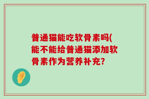 普通猫能吃软骨素吗(能不能给普通猫添加软骨素作为营养补充？-第1张图片-氨糖科普网