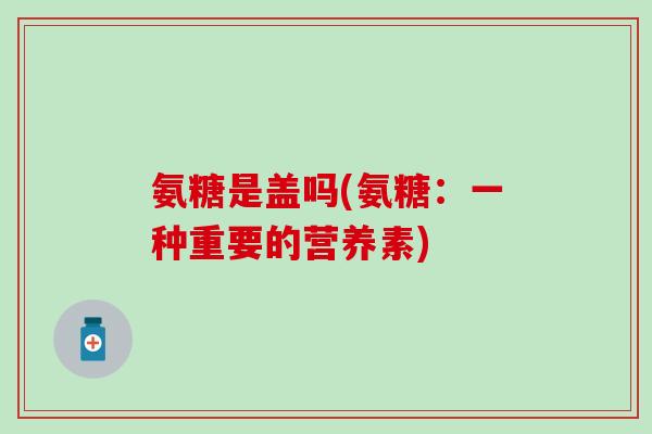 氨糖是盖吗(氨糖:一种重要的营养素)-第1张图片-氨糖科普网 氨糖是盖吗(氨糖:一种重要的营养素)-第1张图片-氨糖科普网