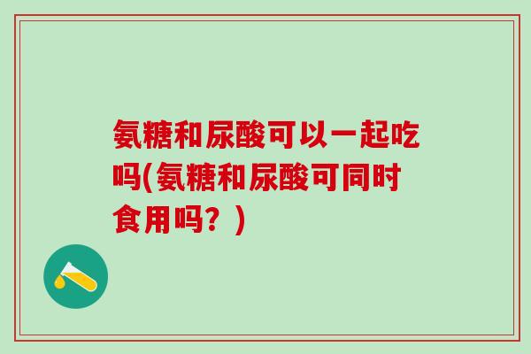 氨糖和尿酸可以一起吃吗(氨糖和尿酸可同时食用吗？)-第1张图片-氨糖科普网