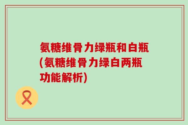氨糖维骨力绿瓶和白瓶(氨糖维骨力绿白两瓶功能解析)-第1张图片-氨糖科普网
